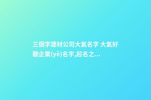 三個字建材公司大氣名字 大氣好聽企業(yè)名字,起名之家-第1張-公司起名-玄機派